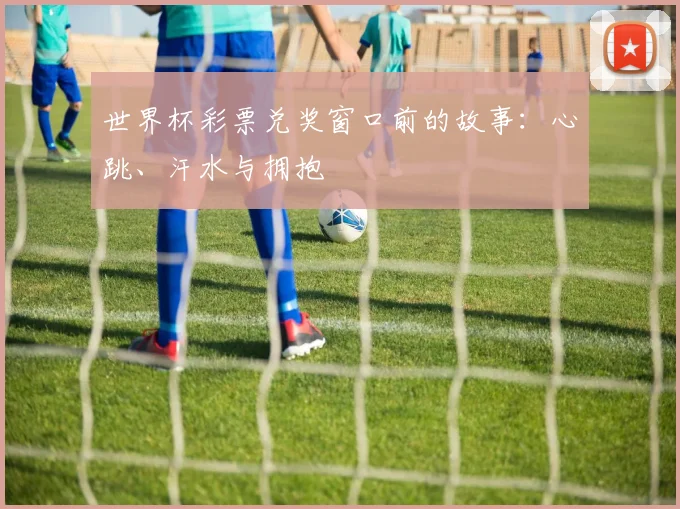 世界杯彩票兑奖窗口前的故事:心跳、汗水与拥抱
