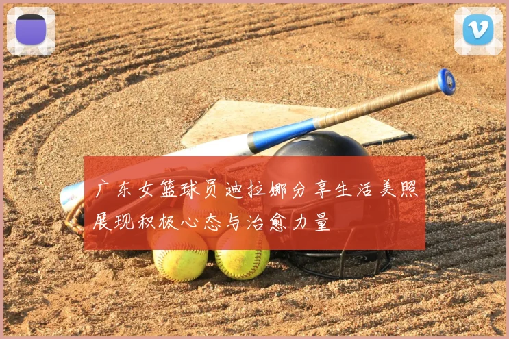 广东女篮球员迪拉娜分享生活美照展现积极心态与治愈力量