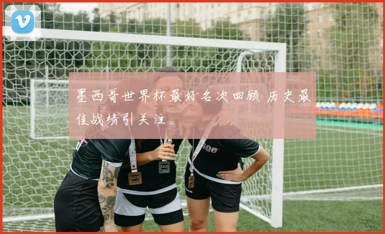 墨西哥世界杯最好名次回顾 历史最佳战绩引关注