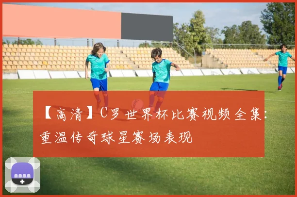 【高清】C罗世界杯比赛视频全集：重温传奇球星赛场表现