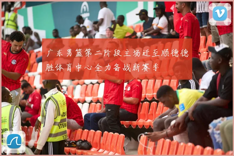 广东男篮第二阶段主场迁至顺德德胜体育中心全力备战新赛季
