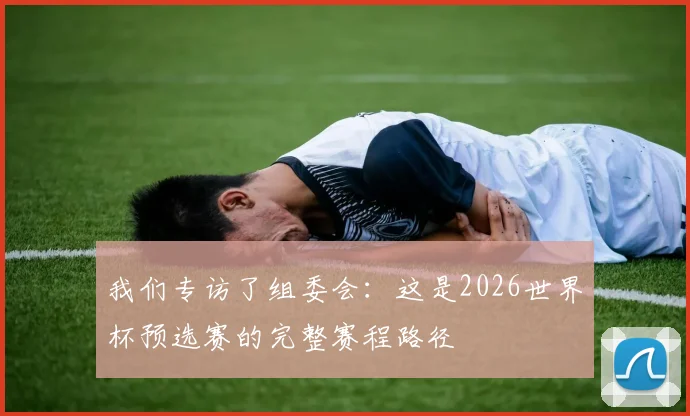我们专访了组委会:这是2026世界杯预选赛的完整赛程路径