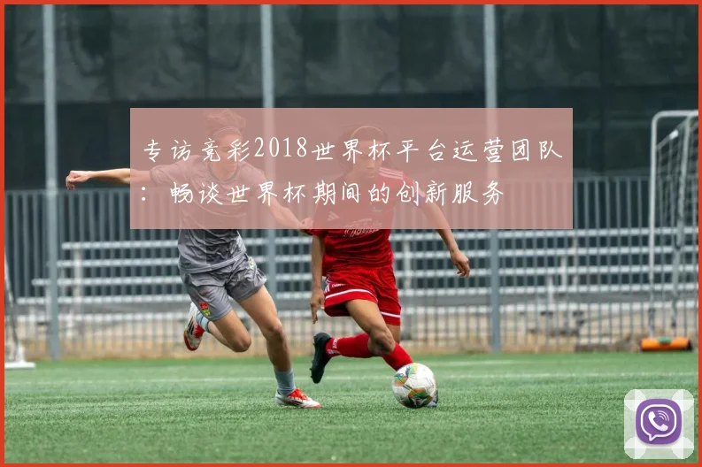 专访竞彩2018世界杯平台运营团队：畅谈世界杯期间的创新服务