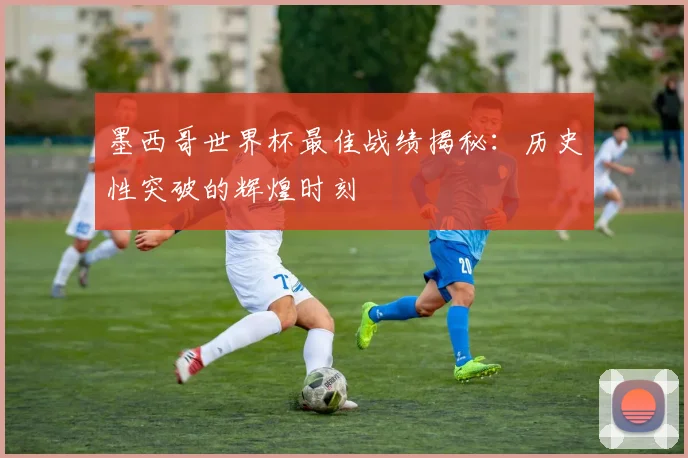 墨西哥世界杯最佳战绩揭秘:历史性突破的辉煌时刻