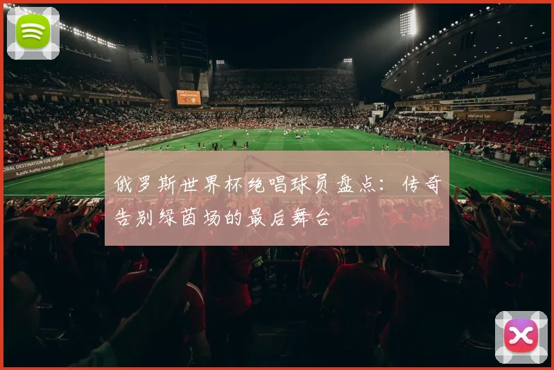 俄罗斯世界杯绝唱球员盘点:传奇告别绿茵场的最后舞台