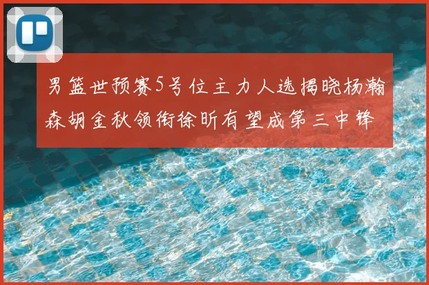 男篮世预赛5号位主力人选揭晓杨瀚森胡金秋领衔徐昕有望成第三中锋