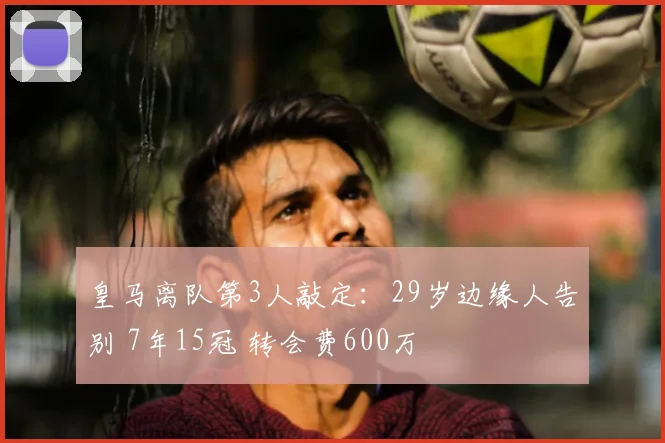 皇马离队第3人敲定:29岁边缘人告别 7年15冠 转会费600万