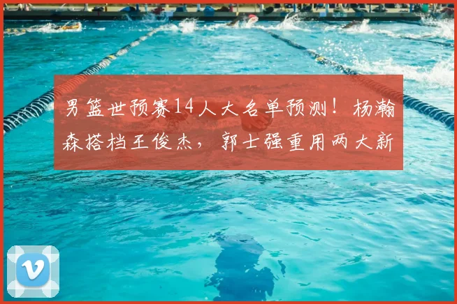 男篮世预赛14人大名单预测!杨瀚森搭档王俊杰,郭士强重用两大新