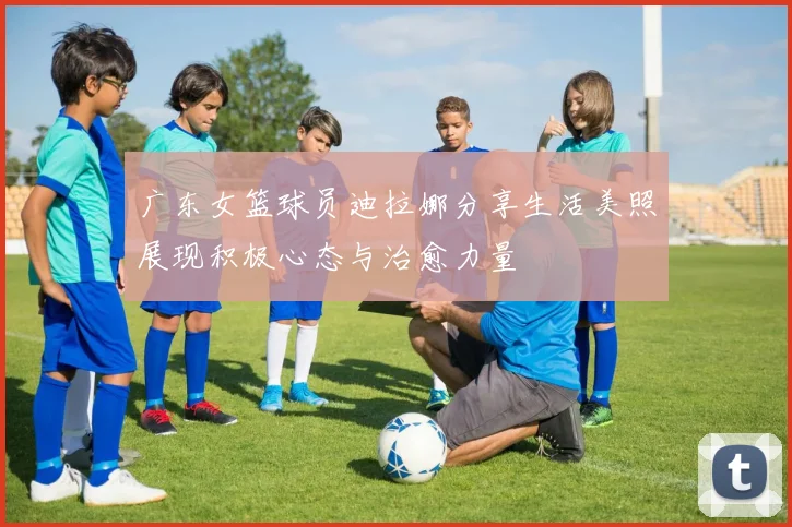 广东女篮球员迪拉娜分享生活美照展现积极心态与治愈力量