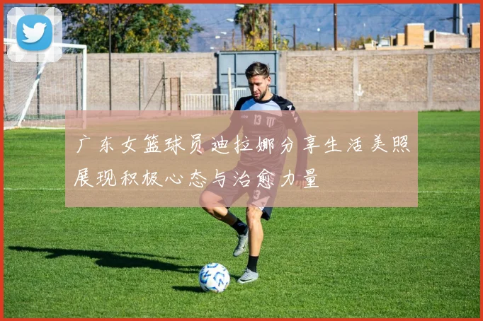 广东女篮球员迪拉娜分享生活美照展现积极心态与治愈力量