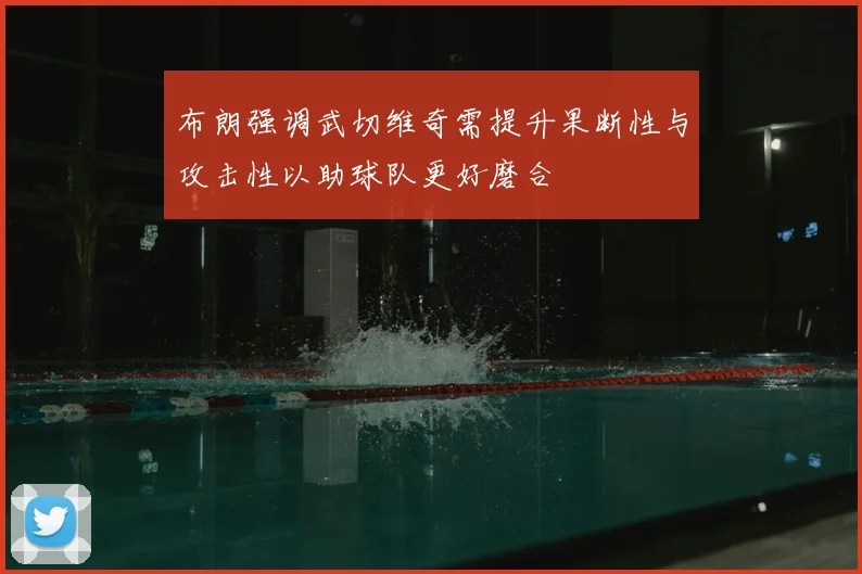 布朗强调武切维奇需提升果断性与攻击性以助球队更好磨合