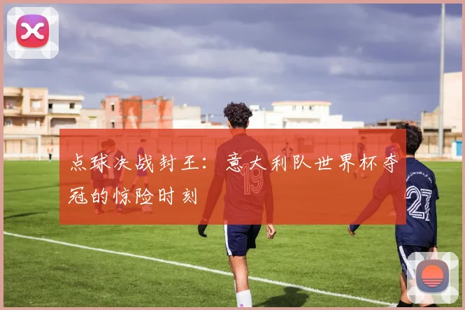 点球决战封王:意大利队世界杯夺冠的惊险时刻