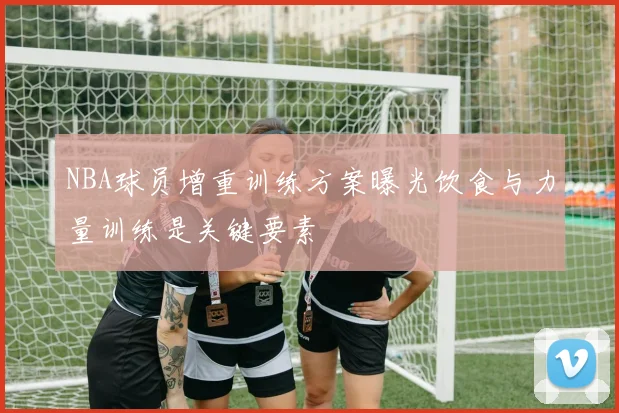 NBA球员增重训练方案曝光饮食与力量训练是关键要素