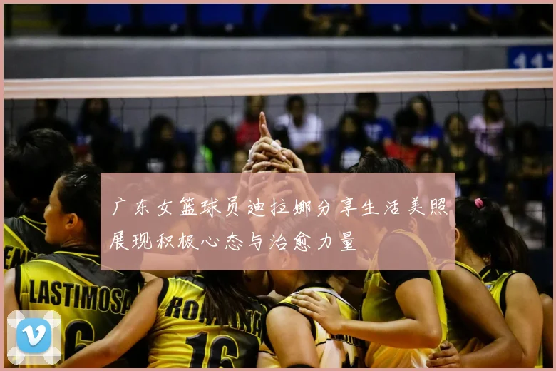 广东女篮球员迪拉娜分享生活美照展现积极心态与治愈力量