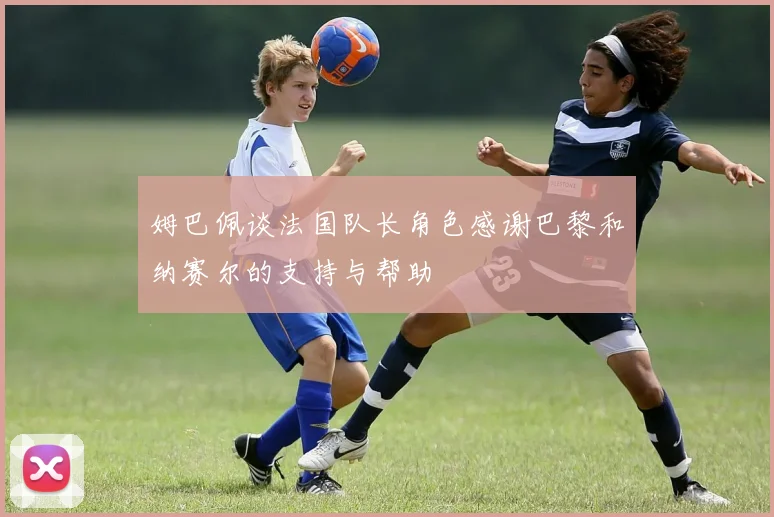 姆巴佩谈法国队长角色感谢巴黎和纳赛尔的支持与帮助