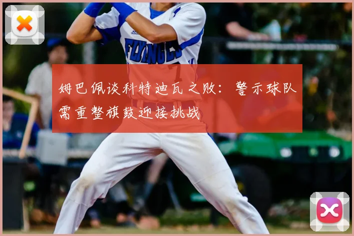 姆巴佩谈科特迪瓦之败:警示球队需重整旗鼓迎接挑战