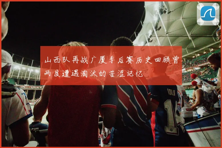 山西队再战广厦季后赛历史回顾曾两度遭遇淘汰的苦涩记忆