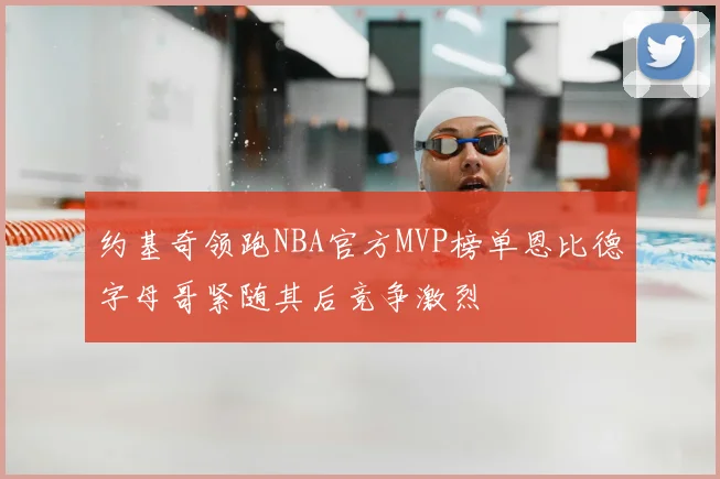 约基奇领跑NBA官方MVP榜单恩比德字母哥紧随其后竞争激烈