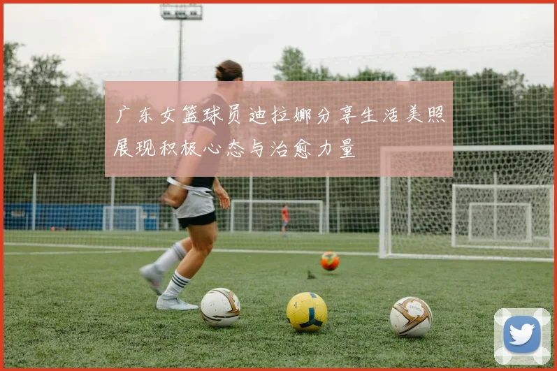 广东女篮球员迪拉娜分享生活美照展现积极心态与治愈力量