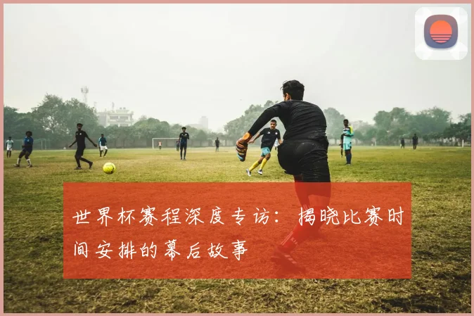 世界杯赛程深度专访:揭晓比赛时间安排的幕后故事