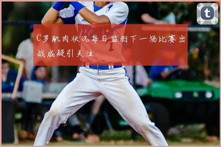C罗肌肉状况每日监测下一场比赛出战成疑引关注
