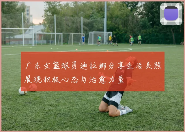 广东女篮球员迪拉娜分享生活美照展现积极心态与治愈力量
