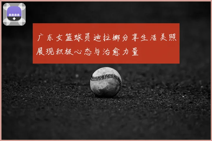 广东女篮球员迪拉娜分享生活美照展现积极心态与治愈力量