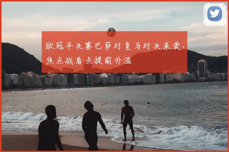 欧冠半决赛巴萨对皇马对决来袭，焦点战看点提前升温