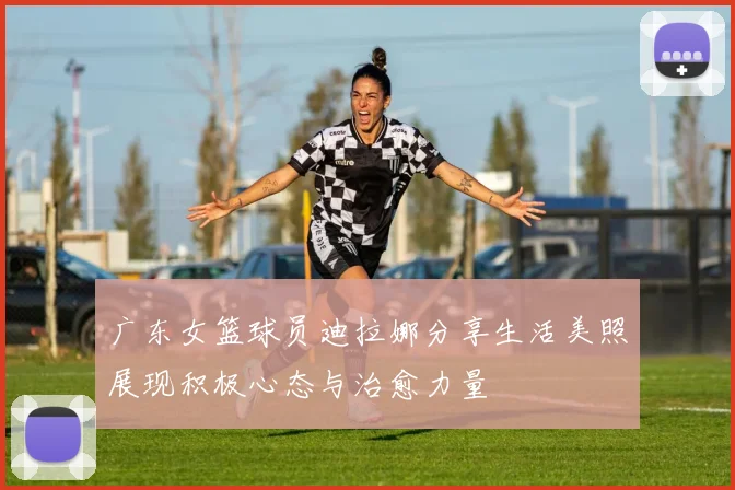 广东女篮球员迪拉娜分享生活美照展现积极心态与治愈力量