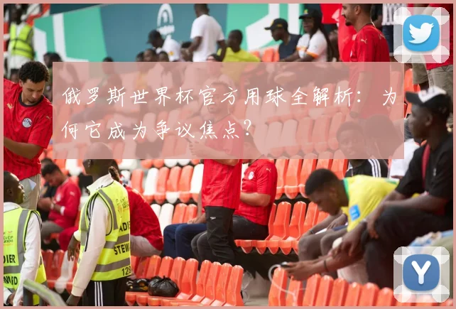 俄罗斯世界杯官方用球全解析:为何它成为争议焦点?