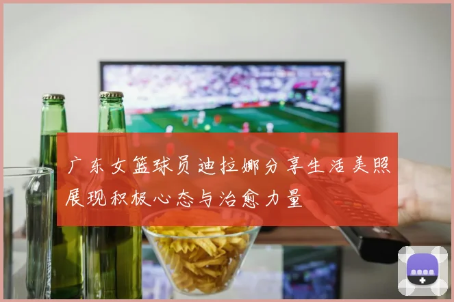 广东女篮球员迪拉娜分享生活美照展现积极心态与治愈力量
