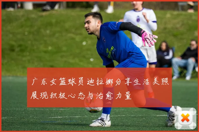 广东女篮球员迪拉娜分享生活美照展现积极心态与治愈力量