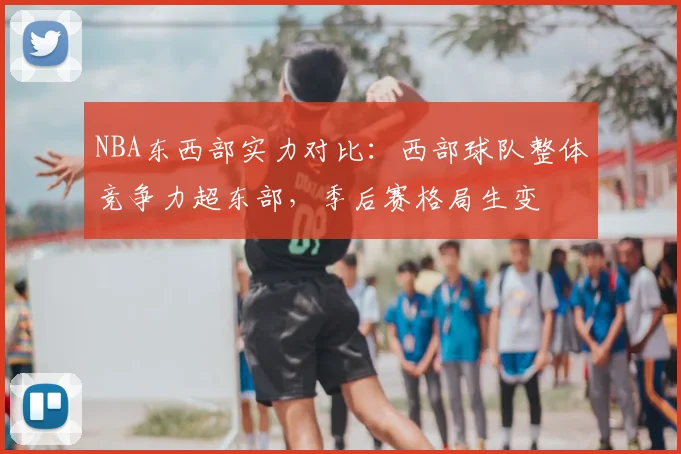 NBA东西部实力对比:西部球队整体竞争力超东部,季后赛格局生变