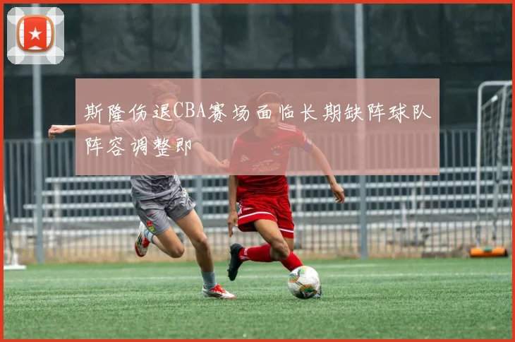 斯隆伤退CBA赛场面临长期缺阵球队阵容调整即