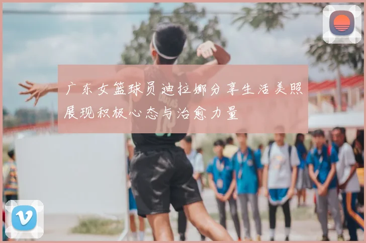 广东女篮球员迪拉娜分享生活美照展现积极心态与治愈力量