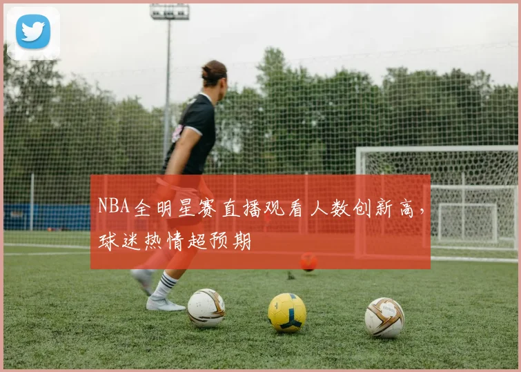 NBA全明星赛直播观看人数创新高,球迷热情超预期