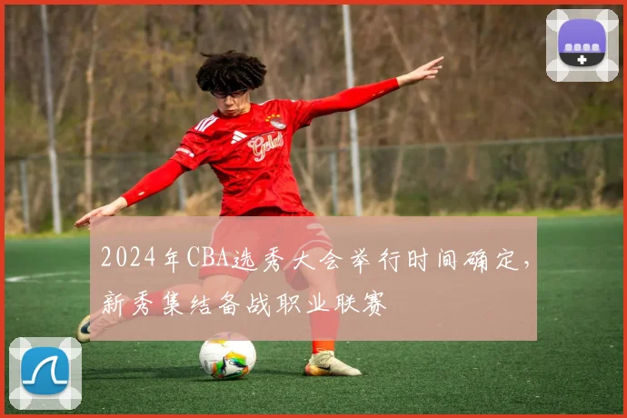2024年CBA选秀大会举行时间确定，新秀集结备战职业联赛