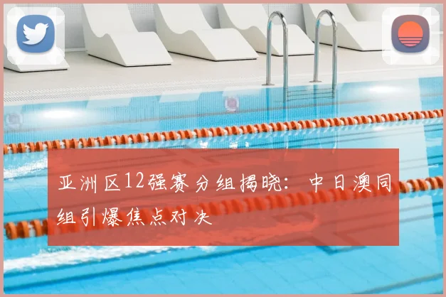 亚洲区12强赛分组揭晓:中日澳同组引爆焦点对决