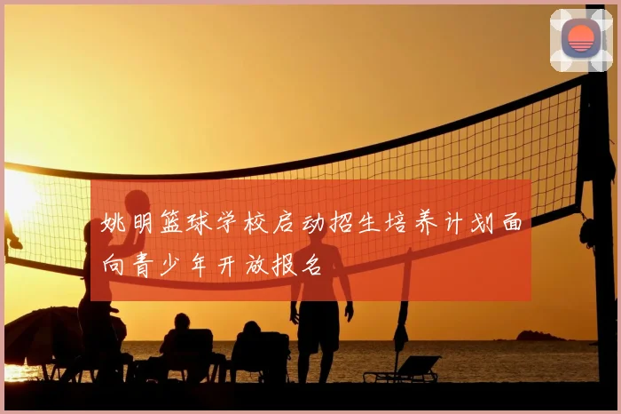姚明篮球学校启动招生培养计划面向青少年开放报名