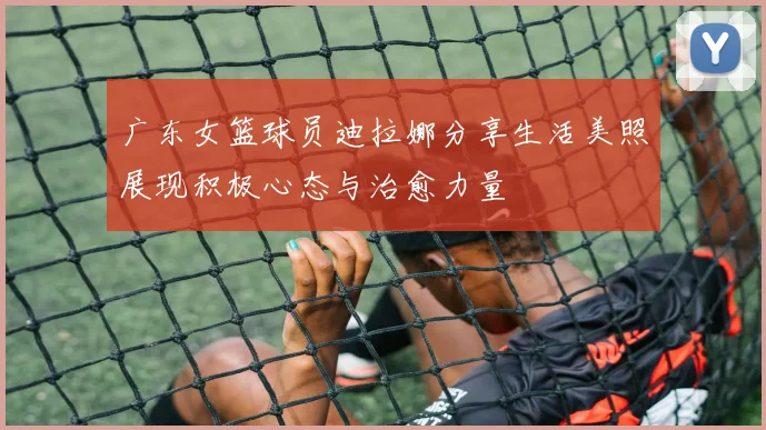 广东女篮球员迪拉娜分享生活美照展现积极心态与治愈力量