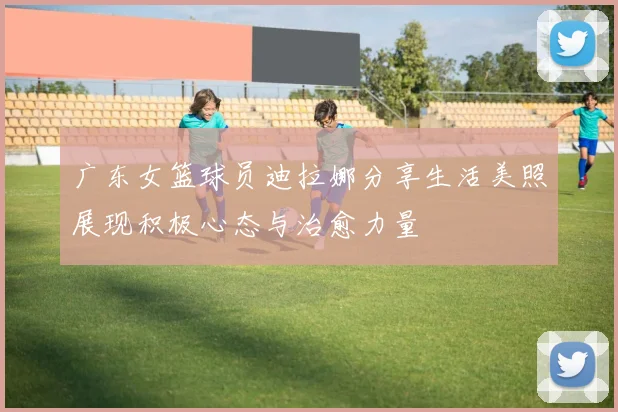 广东女篮球员迪拉娜分享生活美照展现积极心态与治愈力量