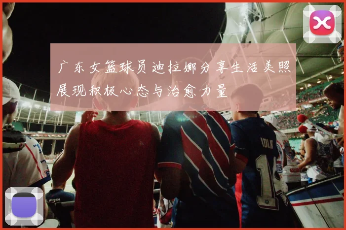 广东女篮球员迪拉娜分享生活美照展现积极心态与治愈力量