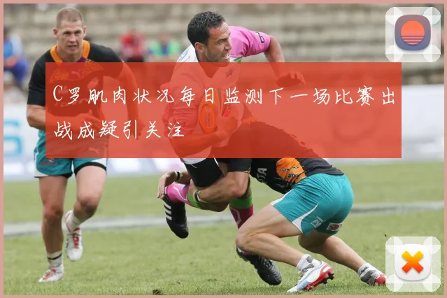 C罗肌肉状况每日监测下一场比赛出战成疑引关注