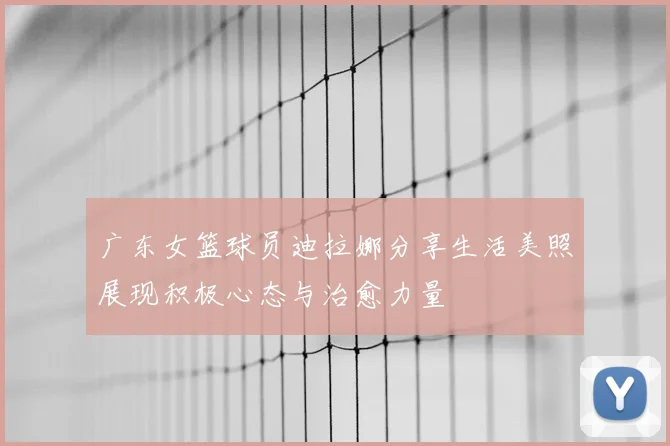 广东女篮球员迪拉娜分享生活美照展现积极心态与治愈力量