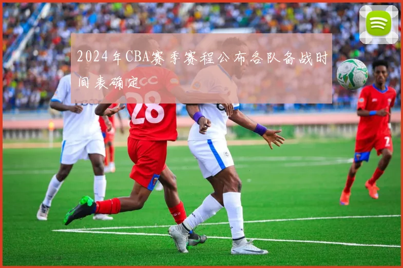 2024年CBA赛季赛程公布各队备战时间表确定