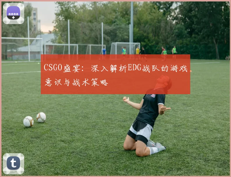 CSGO盛宴：深入解析EDG战队的游戏意识与战术策略