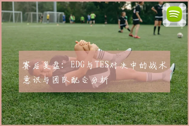 赛后复盘:EDG与TES对决中的战术意识与团队配合分析