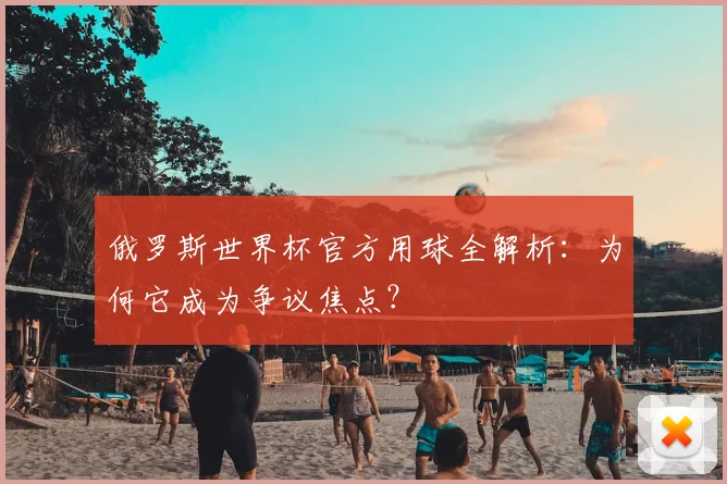 俄罗斯世界杯官方用球全解析:为何它成为争议焦点?