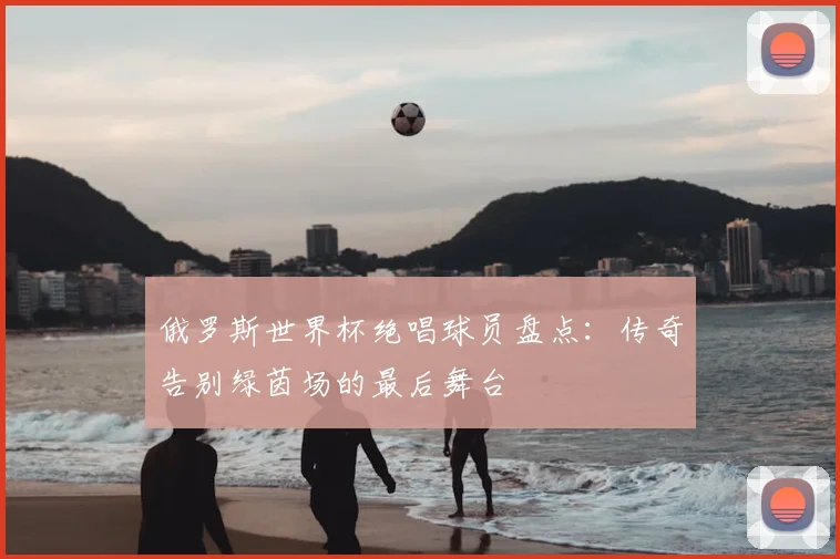 俄罗斯世界杯绝唱球员盘点:传奇告别绿茵场的最后舞台