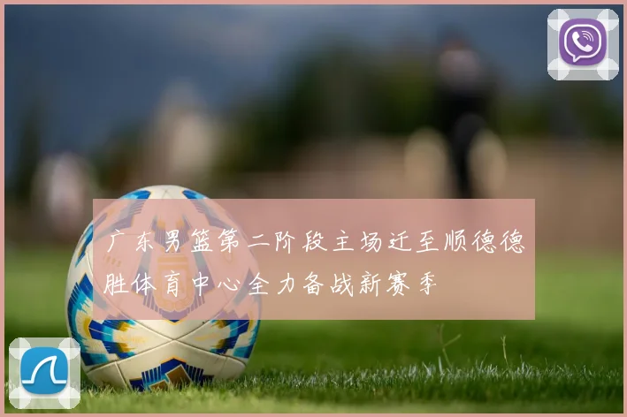 广东男篮第二阶段主场迁至顺德德胜体育中心全力备战新赛季